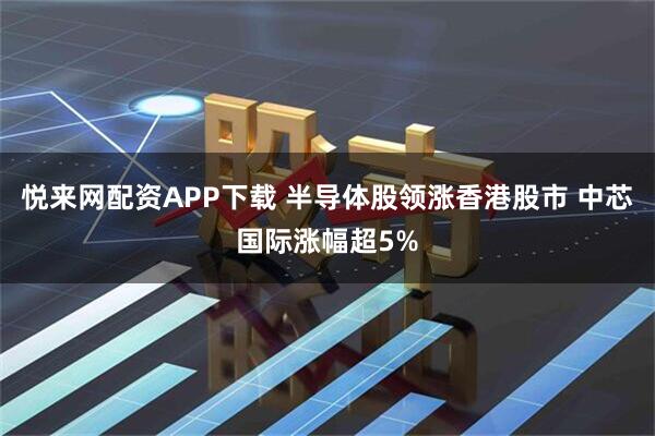 悦来网配资APP下载 半导体股领涨香港股市 中芯国际涨幅超5%